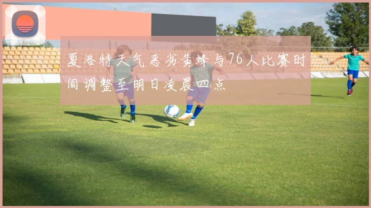 夏洛特天气恶劣黄蜂与76人比赛时间调整至明日凌晨四点