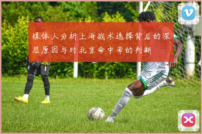 媒体人分析上海战术选择背后的深层原因与对北京命中率的判断