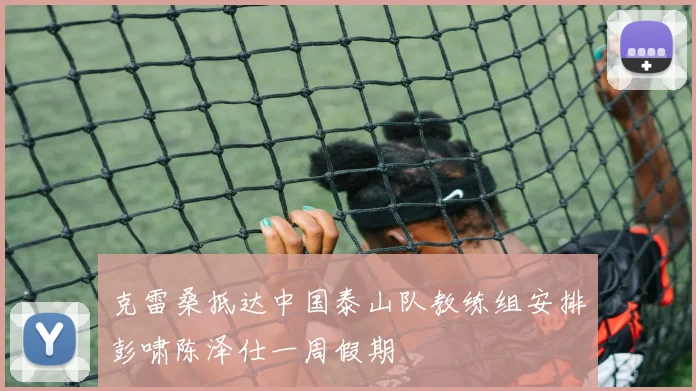 克雷桑抵达中国泰山队教练组安排彭啸陈泽仕一周假期