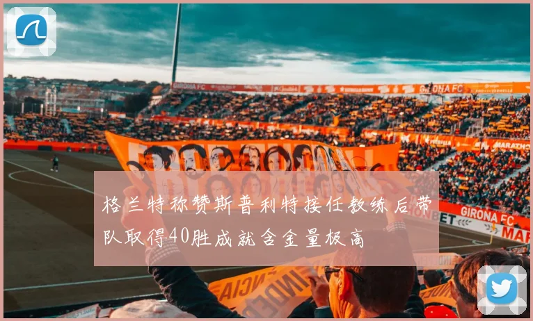 格兰特称赞斯普利特接任教练后带队取得40胜成就含金量极高
