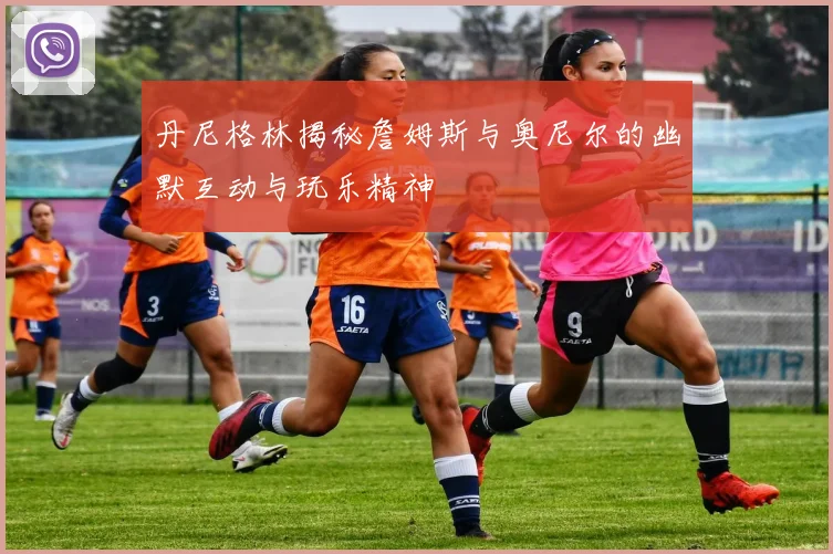 丹尼格林揭秘詹姆斯与奥尼尔的幽默互动与玩乐精神