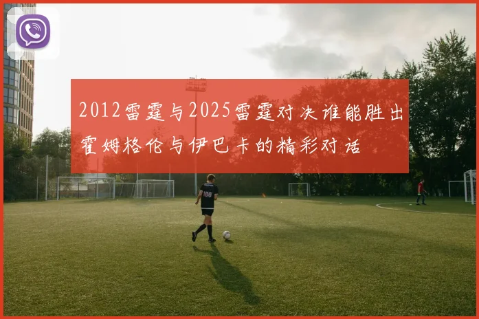 2012雷霆与2025雷霆对决谁能胜出霍姆格伦与伊巴卡的精彩对话