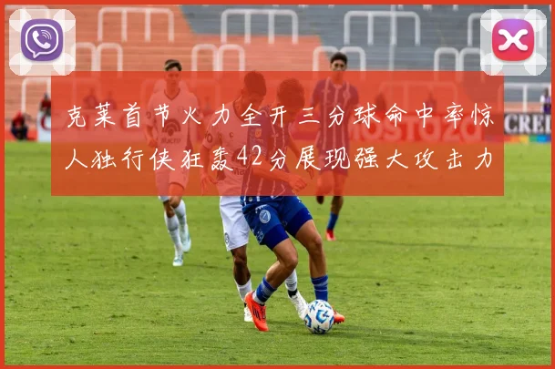 克莱首节火力全开三分球命中率惊人独行侠狂轰42分展现强大攻击力