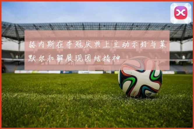 赫内斯在夺冠庆典上主动示好与莱默尔和解展现团结精神