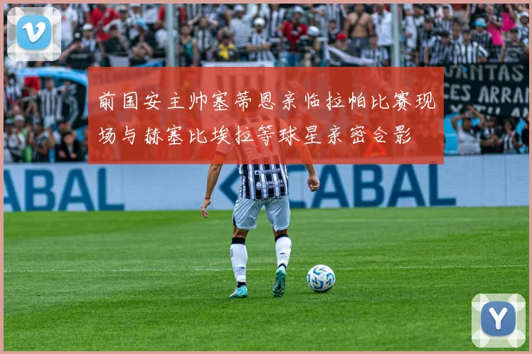 前国安主帅塞蒂恩亲临拉帕比赛现场与赫塞比埃拉等球星亲密合影
