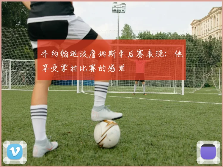 乔约翰逊谈詹姆斯季后赛表现：他享受掌控比赛的感觉