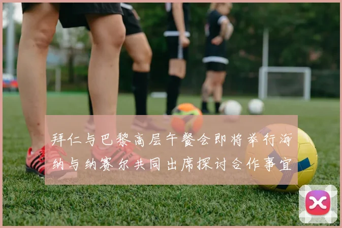 拜仁与巴黎高层午餐会即将举行海纳与纳赛尔共同出席探讨合作事宜