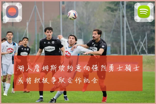 湖人詹姆斯续约意向强烈勇士骑士或将积极争取合作机会