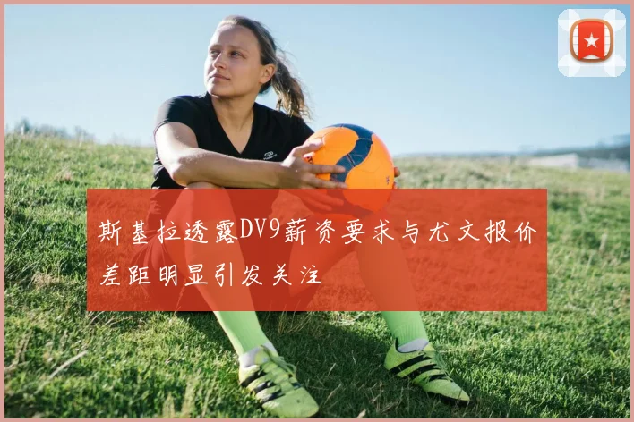斯基拉透露DV9薪资要求与尤文报价差距明显引发关注