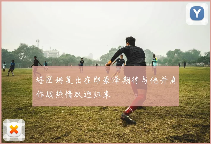 塔图姆复出在即豪泽期待与他并肩作战热情欢迎归来