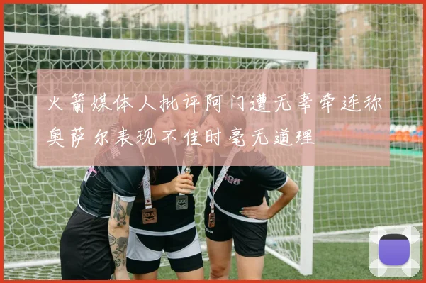 火箭媒体人批评阿门遭无辜牵连称奥萨尔表现不佳时毫无道理