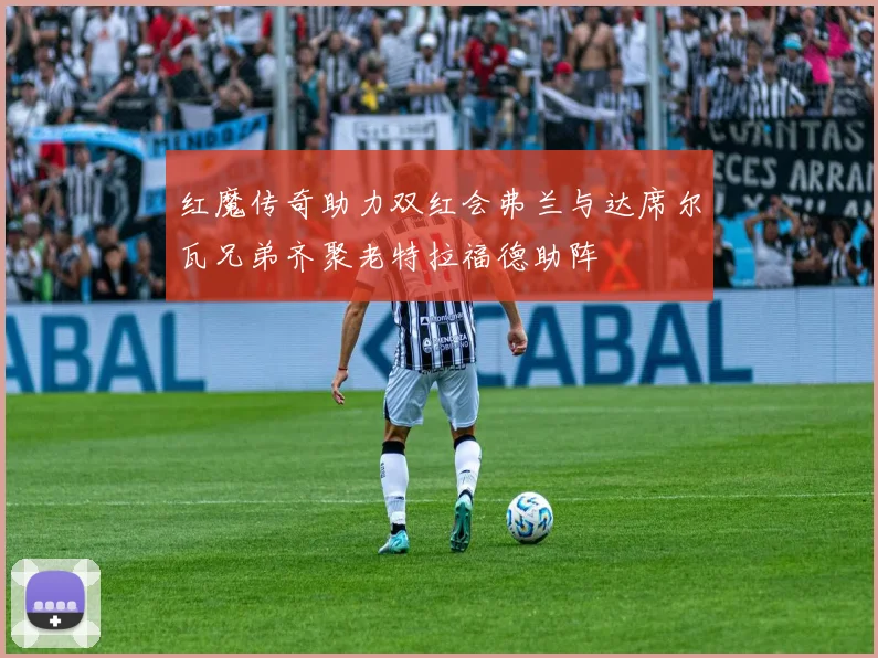 红魔传奇助力双红会弗兰与达席尔瓦兄弟齐聚老特拉福德助阵
