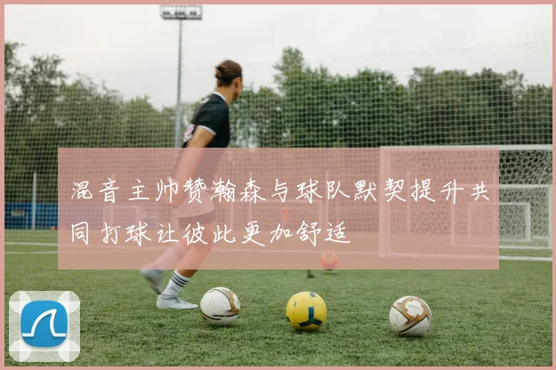 混音主帅赞瀚森与球队默契提升共同打球让彼此更加舒适