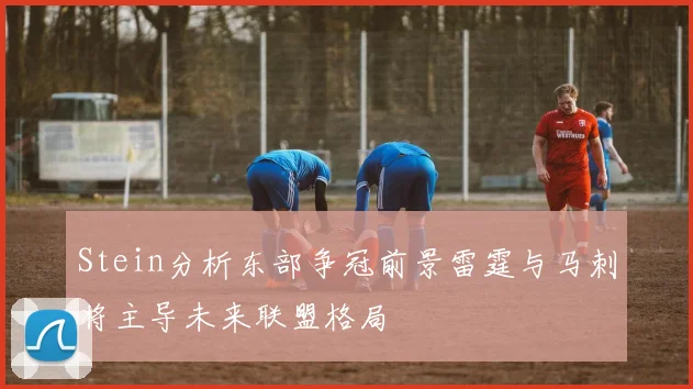 Stein分析东部争冠前景雷霆与马刺将主导未来联盟格局