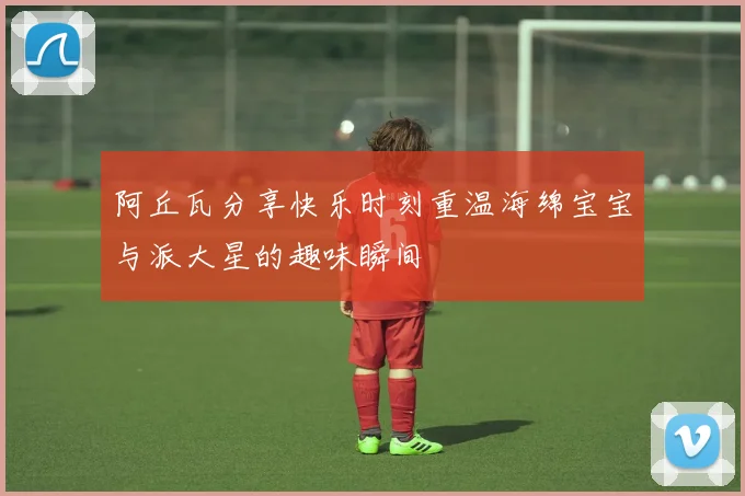 阿丘瓦分享快乐时刻重温海绵宝宝与派大星的趣味瞬间