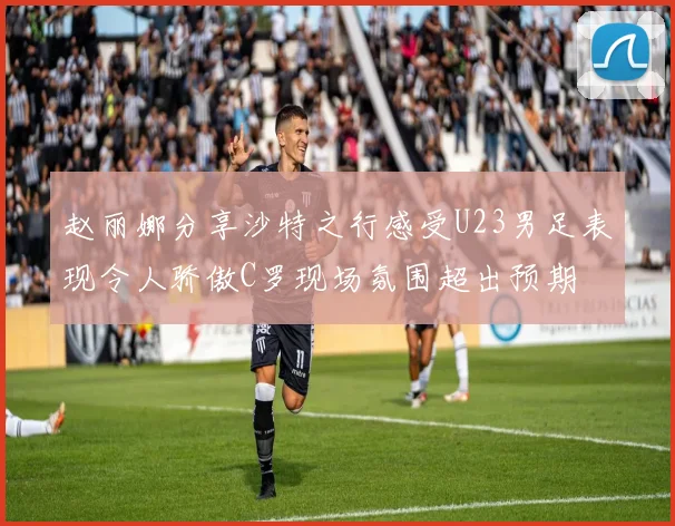 赵丽娜分享沙特之行感受U23男足表现令人骄傲C罗现场氛围超出预期