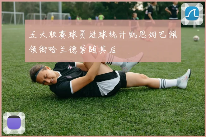 五大联赛球员进球统计凯恩姆巴佩领衔哈兰德紧随其后