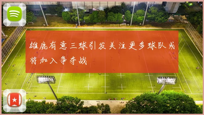 雄鹿有意三球引发关注更多球队或将加入争夺战