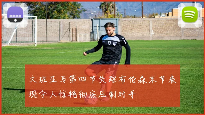 文班亚马第四节失踪布伦森末节表现令人惊艳彻底压制对手
