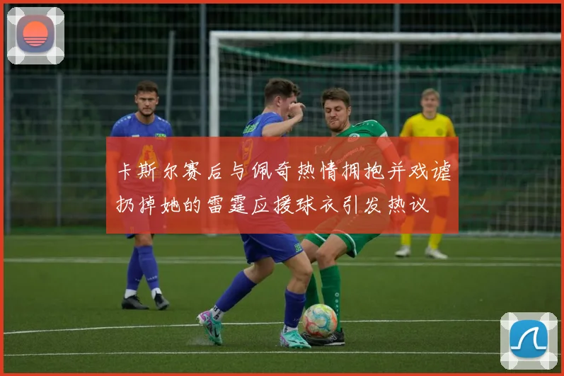 卡斯尔赛后与佩奇热情拥抱并戏谑扔掉她的雷霆应援球衣引发热议