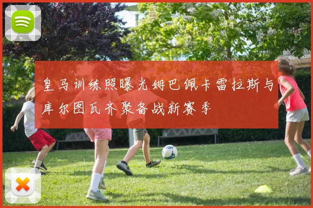 皇马训练照曝光姆巴佩卡雷拉斯与库尔图瓦齐聚备战新赛季